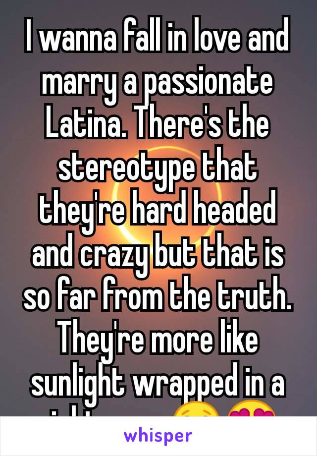 I wanna fall in love and marry a passionate Latina. There's the stereotype that they're hard headed and crazy but that is so far from the truth. They're more like sunlight wrapped in a nightmare 😂😍