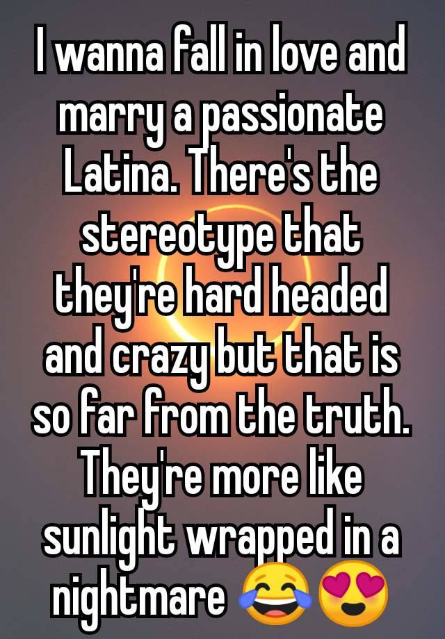 I wanna fall in love and marry a passionate Latina. There's the stereotype that they're hard headed and crazy but that is so far from the truth. They're more like sunlight wrapped in a nightmare 😂😍