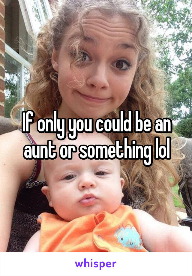 If only you could be an aunt or something lol