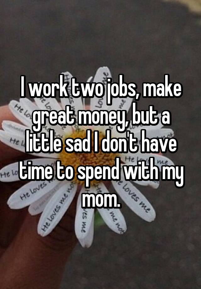 I work two jobs, make great money, but a little sad I don't have time to spend with my mom.