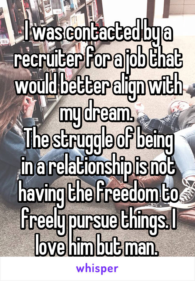 I was contacted by a recruiter for a job that would better align with my dream. 
The struggle of being in a relationship is not having the freedom to freely pursue things. I love him but man. 