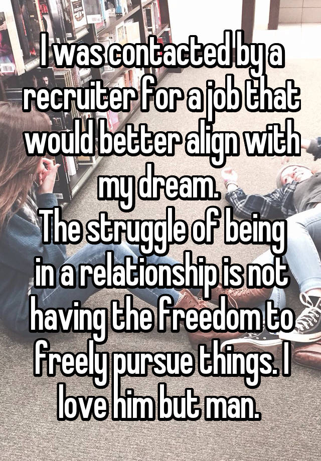 I was contacted by a recruiter for a job that would better align with my dream. 
The struggle of being in a relationship is not having the freedom to freely pursue things. I love him but man. 