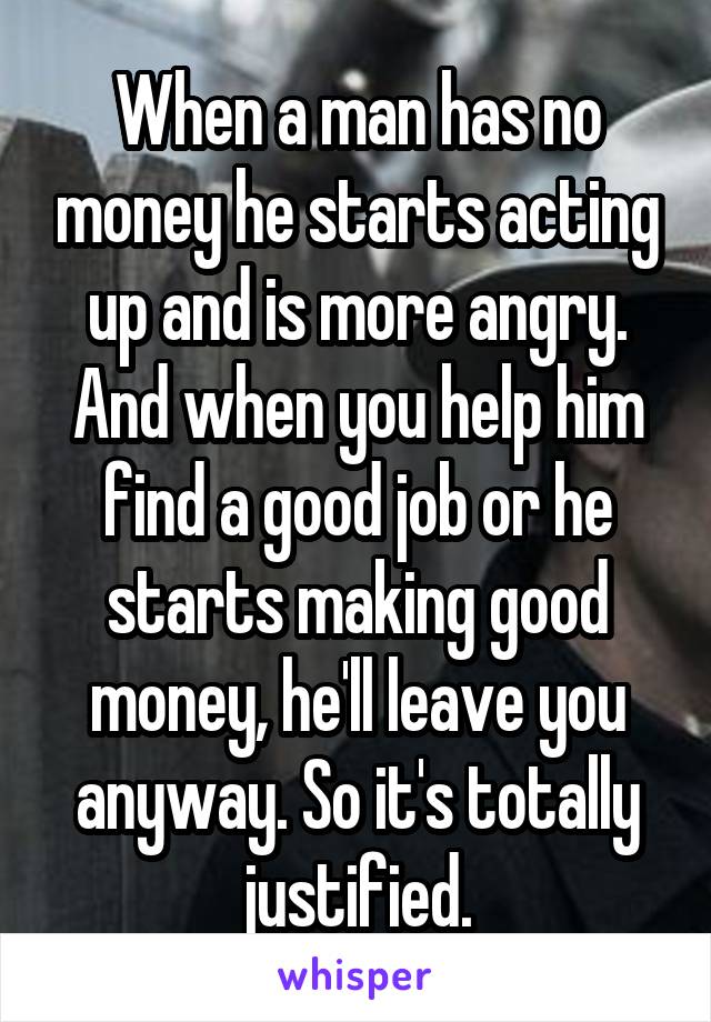 When a man has no money he starts acting up and is more angry. And when you help him find a good job or he starts making good money, he'll leave you anyway. So it's totally justified.