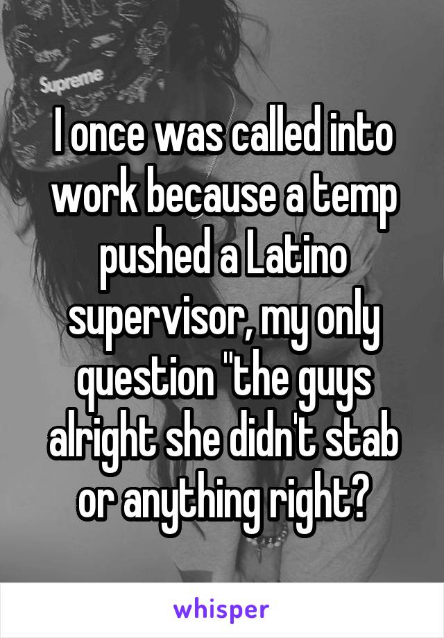 I once was called into work because a temp pushed a Latino supervisor, my only question "the guys alright she didn't stab or anything right?