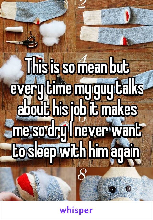 This is so mean but every time my guy talks about his job it makes me so dry I never want to sleep with him again 