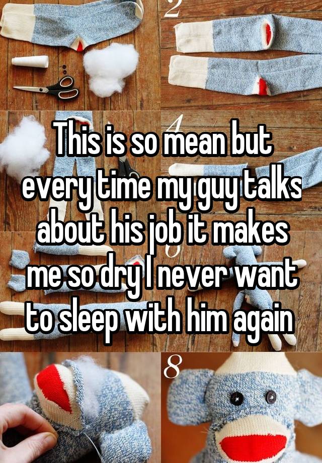 This is so mean but every time my guy talks about his job it makes me so dry I never want to sleep with him again 