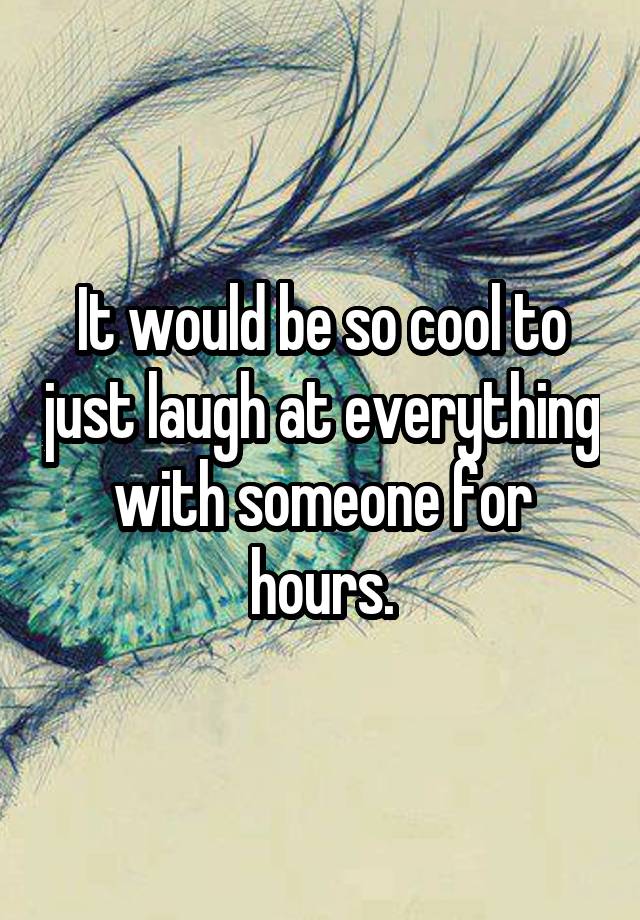 It would be so cool to just laugh at everything with someone for hours.