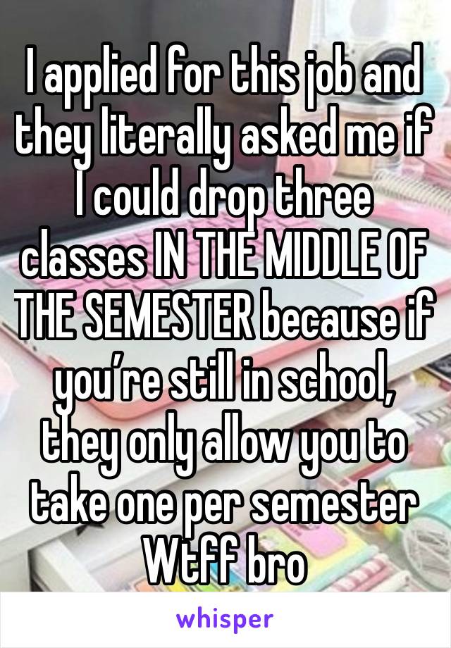 I applied for this job and they literally asked me if I could drop three classes IN THE MIDDLE OF THE SEMESTER because if you’re still in school, they only allow you to take one per semester 
Wtff bro