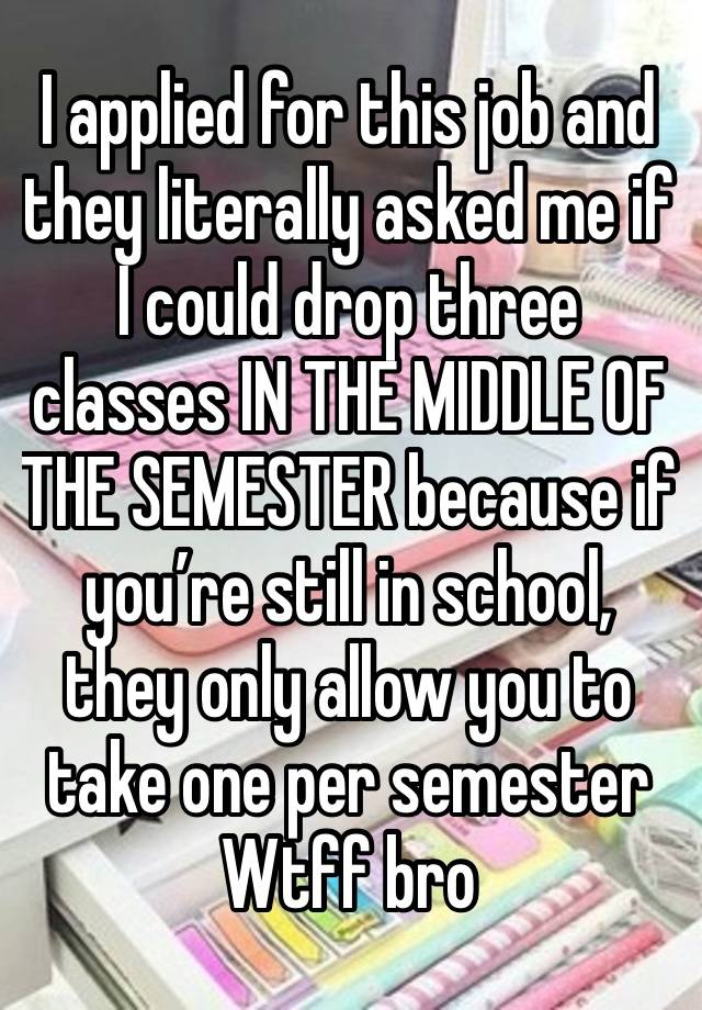 I applied for this job and they literally asked me if I could drop three classes IN THE MIDDLE OF THE SEMESTER because if you’re still in school, they only allow you to take one per semester 
Wtff bro