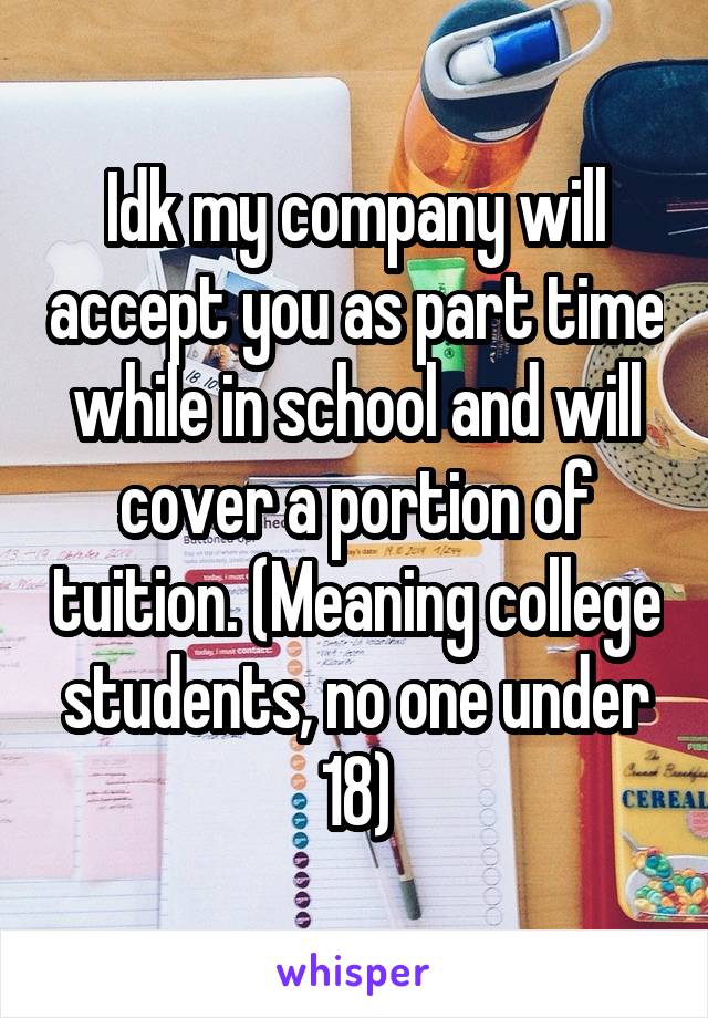 Idk my company will accept you as part time while in school and will cover a portion of tuition. (Meaning college students, no one under 18)