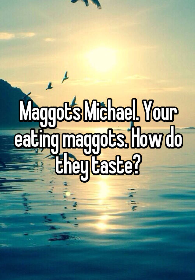 Maggots Michael. Your eating maggots. How do they taste?