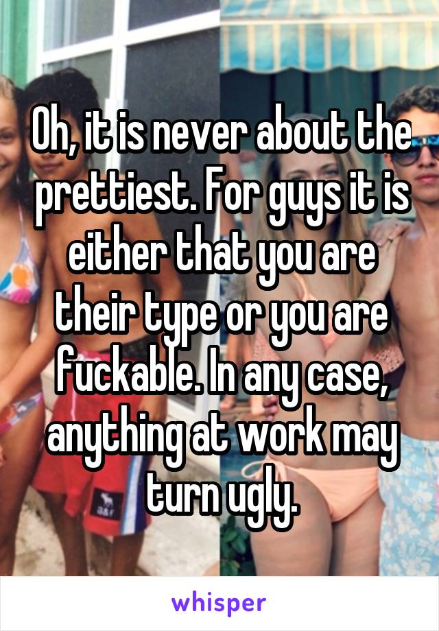 Oh, it is never about the prettiest. For guys it is either that you are their type or you are fuckable. In any case, anything at work may turn ugly.