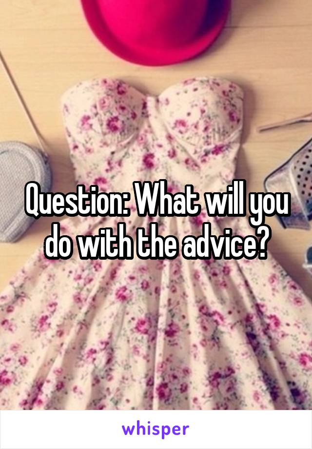 Question: What will you do with the advice?