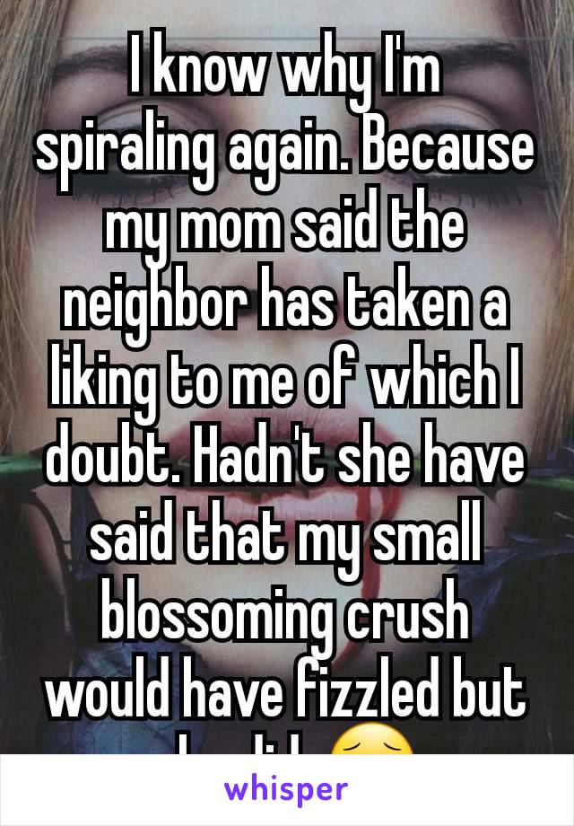 I know why I'm spiraling again. Because my mom said the neighbor has taken a liking to me of which I doubt. Hadn't she have said that my small blossoming crush would have fizzled but she did. 😮‍💨