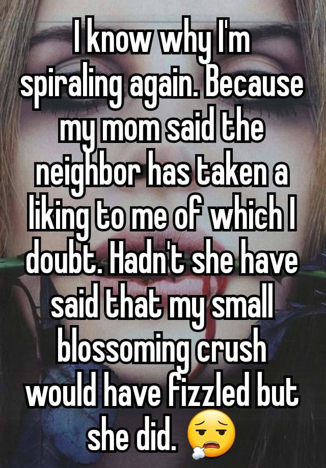 I know why I'm spiraling again. Because my mom said the neighbor has taken a liking to me of which I doubt. Hadn't she have said that my small blossoming crush would have fizzled but she did. 😮‍💨