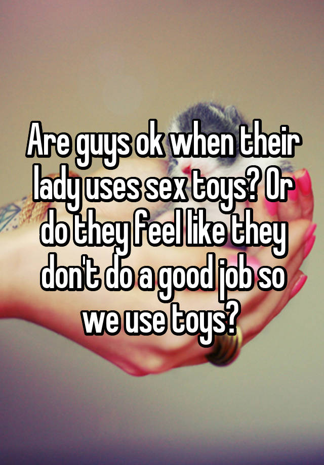 Are guys ok when their lady uses sex toys? Or do they feel like they don't do a good job so we use toys? 