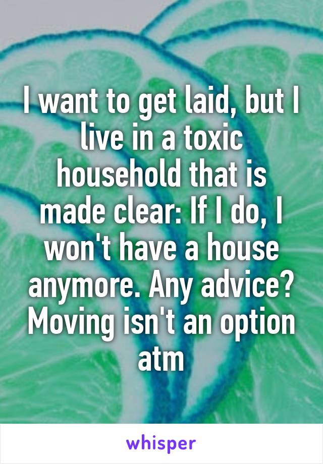 I want to get laid, but I live in a toxic household that is made clear: If I do, I won't have a house anymore. Any advice? Moving isn't an option atm