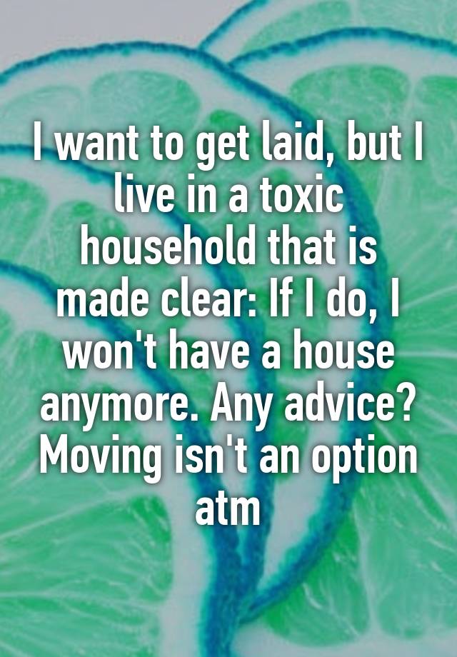 I want to get laid, but I live in a toxic household that is made clear: If I do, I won't have a house anymore. Any advice? Moving isn't an option atm