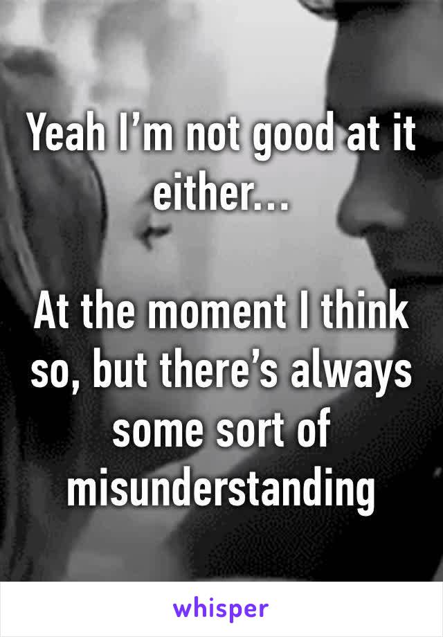 Yeah I’m not good at it either…

At the moment I think so, but there’s always some sort of misunderstanding