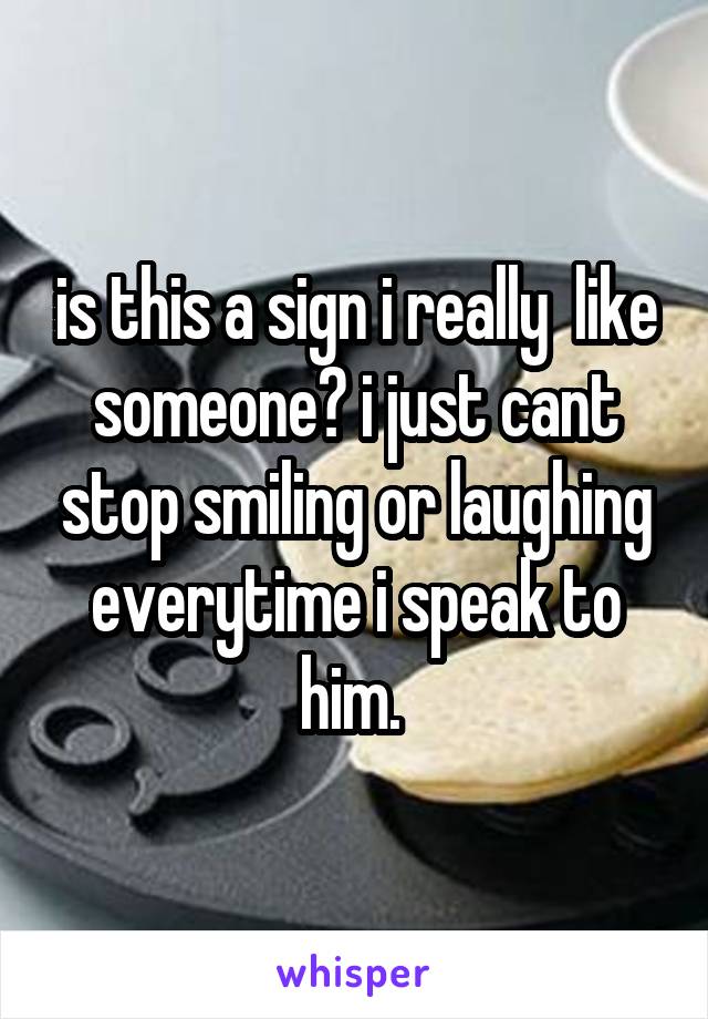 is this a sign i really  like someone? i just cant stop smiling or laughing everytime i speak to him. 