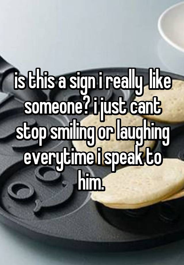 is this a sign i really  like someone? i just cant stop smiling or laughing everytime i speak to him. 