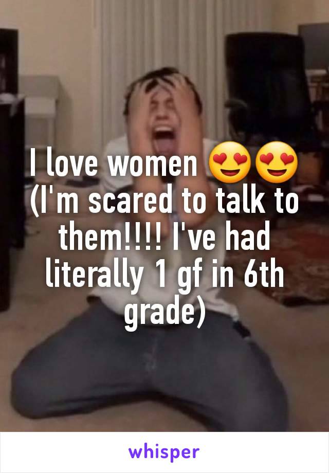 I love women 😍😍 (I'm scared to talk to them!!!! I've had literally 1 gf in 6th grade)