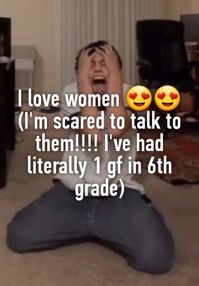 I love women 😍😍 (I'm scared to talk to them!!!! I've had literally 1 gf in 6th grade)