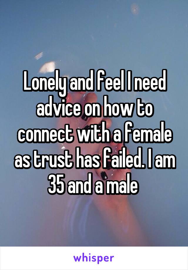 Lonely and feel I need advice on how to connect with a female as trust has failed. I am 35 and a male 