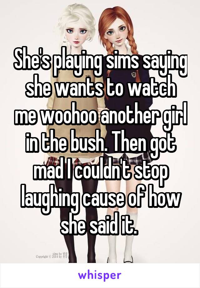 She's playing sims saying she wants to watch me woohoo another girl in the bush. Then got mad I couldn't stop laughing cause of how she said it. 