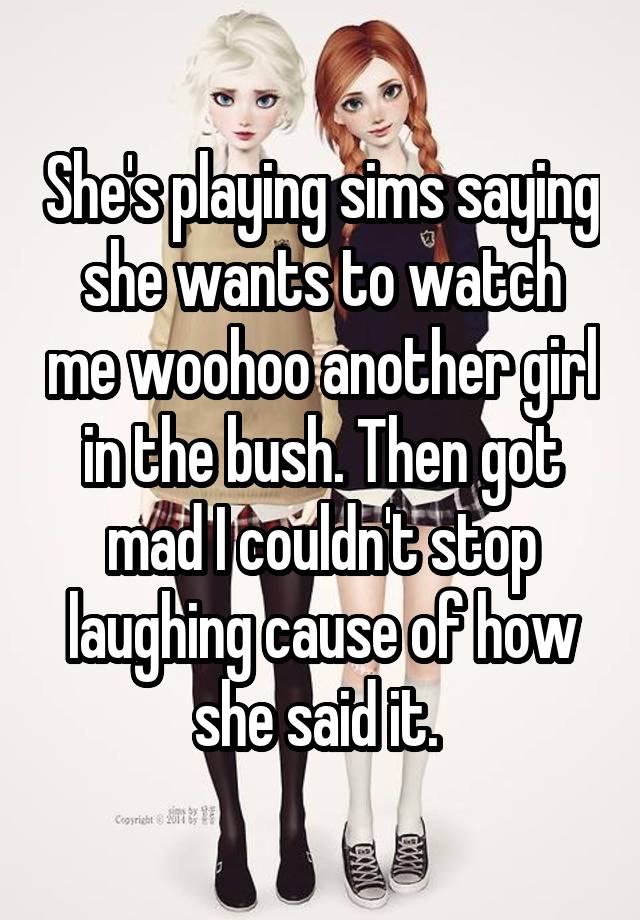 She's playing sims saying she wants to watch me woohoo another girl in the bush. Then got mad I couldn't stop laughing cause of how she said it. 