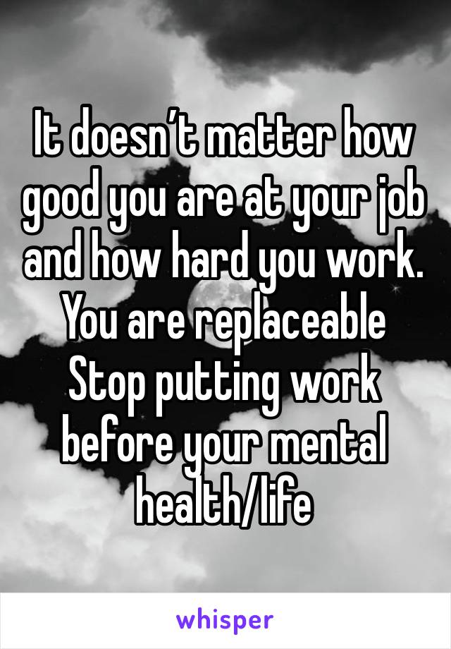 It doesn’t matter how good you are at your job and how hard you work. 
You are replaceable
Stop putting work before your mental health/life 