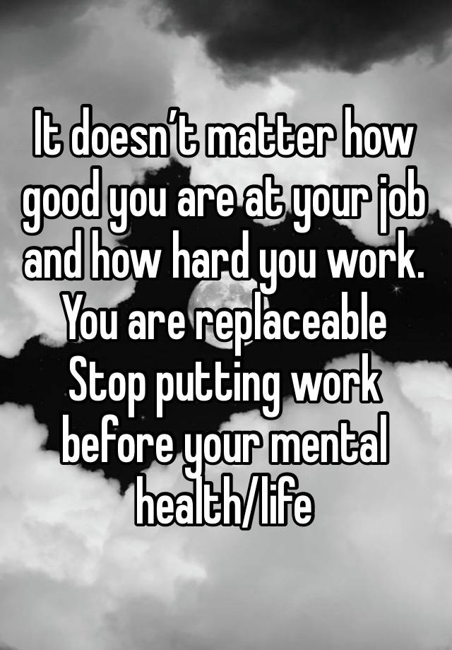 It doesn’t matter how good you are at your job and how hard you work. 
You are replaceable
Stop putting work before your mental health/life 