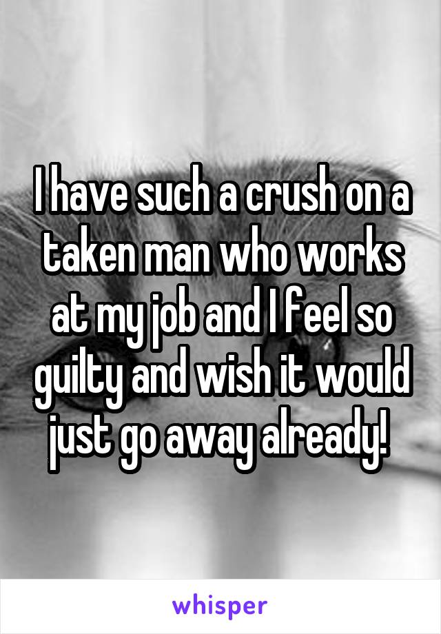 I have such a crush on a taken man who works at my job and I feel so guilty and wish it would just go away already! 