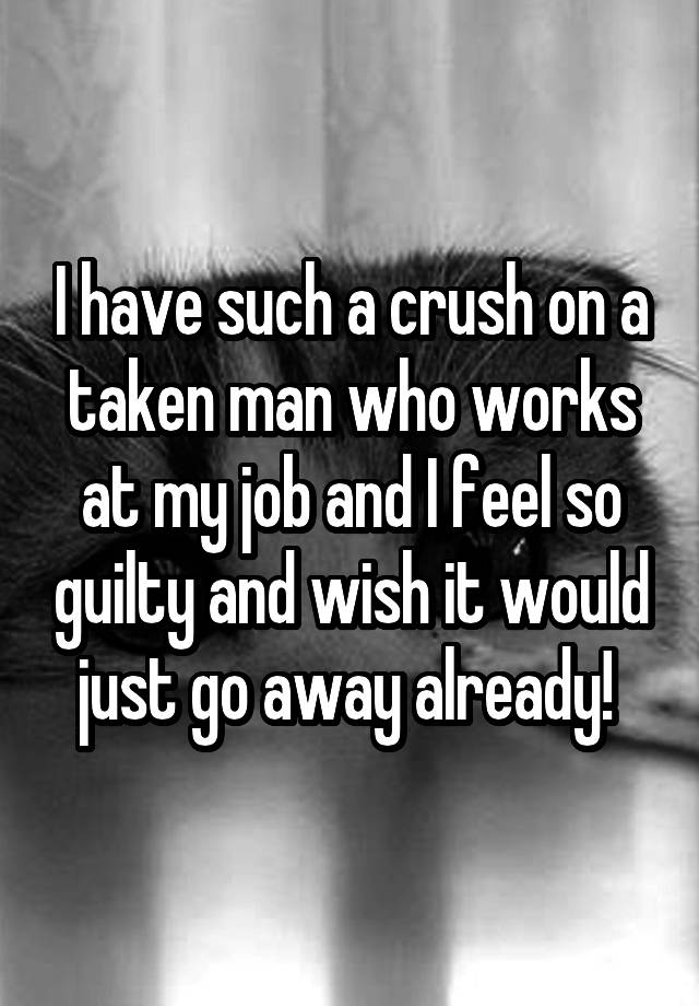 I have such a crush on a taken man who works at my job and I feel so guilty and wish it would just go away already! 