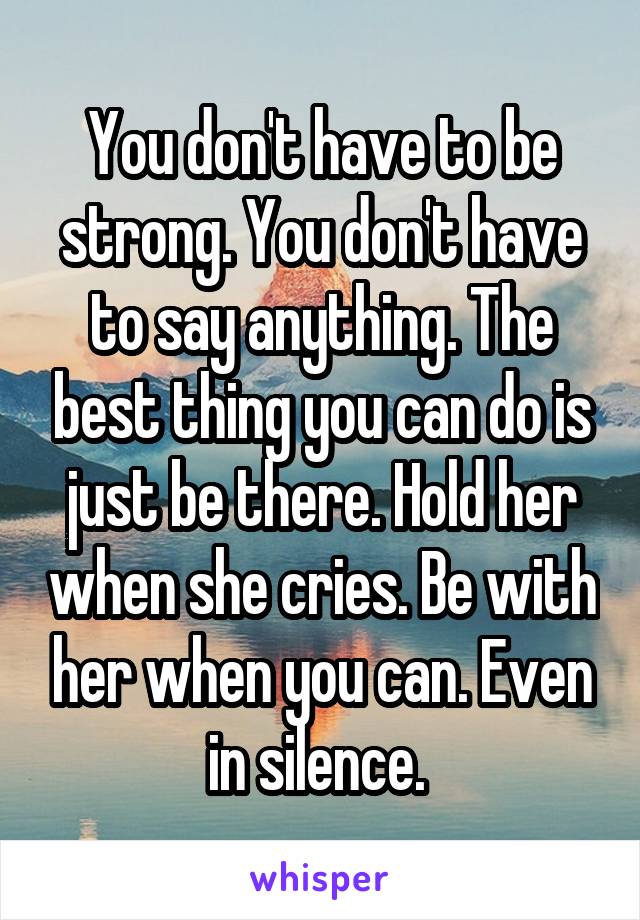 You don't have to be strong. You don't have to say anything. The best thing you can do is just be there. Hold her when she cries. Be with her when you can. Even in silence. 