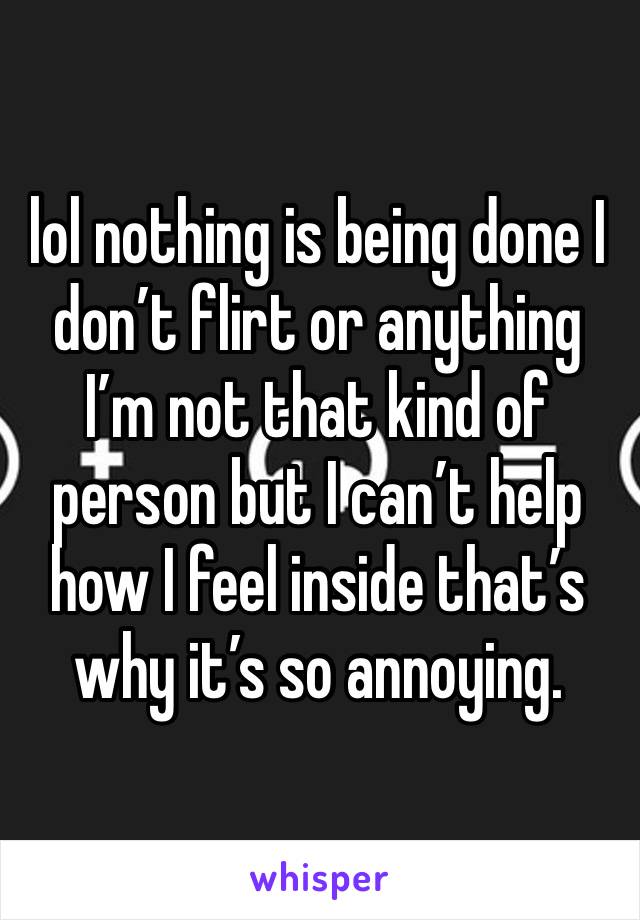 lol nothing is being done I don’t flirt or anything I’m not that kind of person but I can’t help how I feel inside that’s why it’s so annoying. 