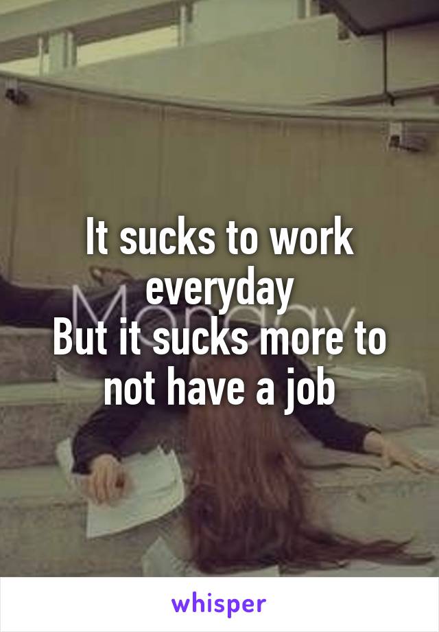 It sucks to work everyday
But it sucks more to not have a job