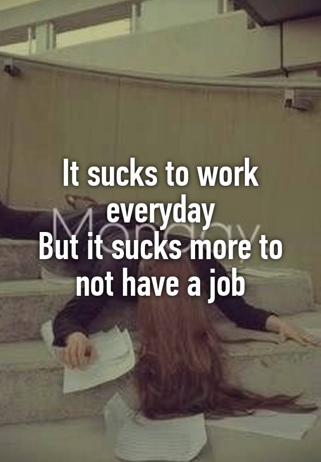 It sucks to work everyday
But it sucks more to not have a job