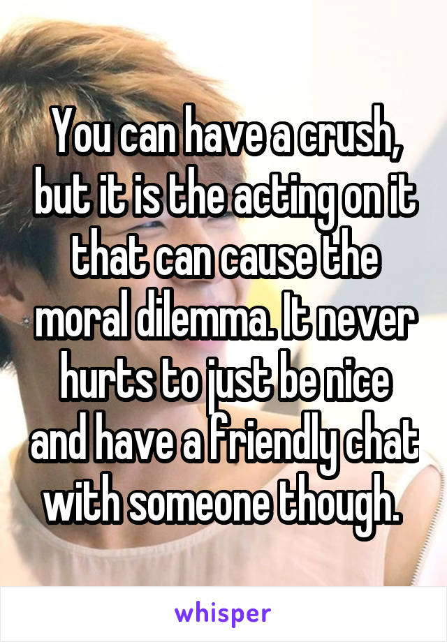 You can have a crush, but it is the acting on it that can cause the moral dilemma. It never hurts to just be nice and have a friendly chat with someone though. 