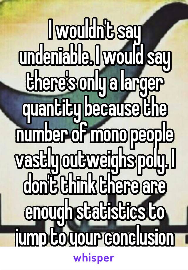 I wouldn't say undeniable. I would say there's only a larger quantity because the number of mono people vastly outweighs poly. I don't think there are enough statistics to jump to your conclusion