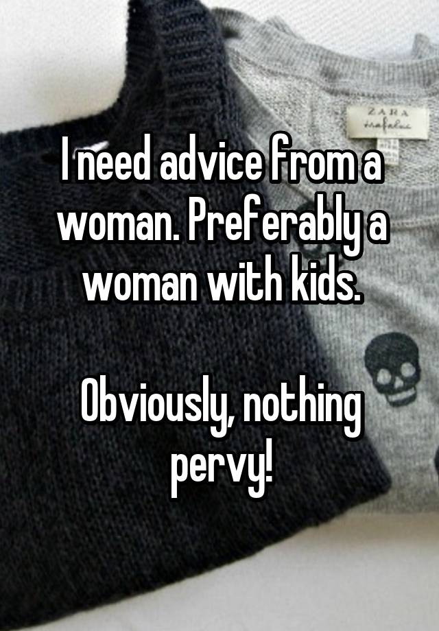 I need advice from a woman. Preferably a woman with kids.

Obviously, nothing pervy!