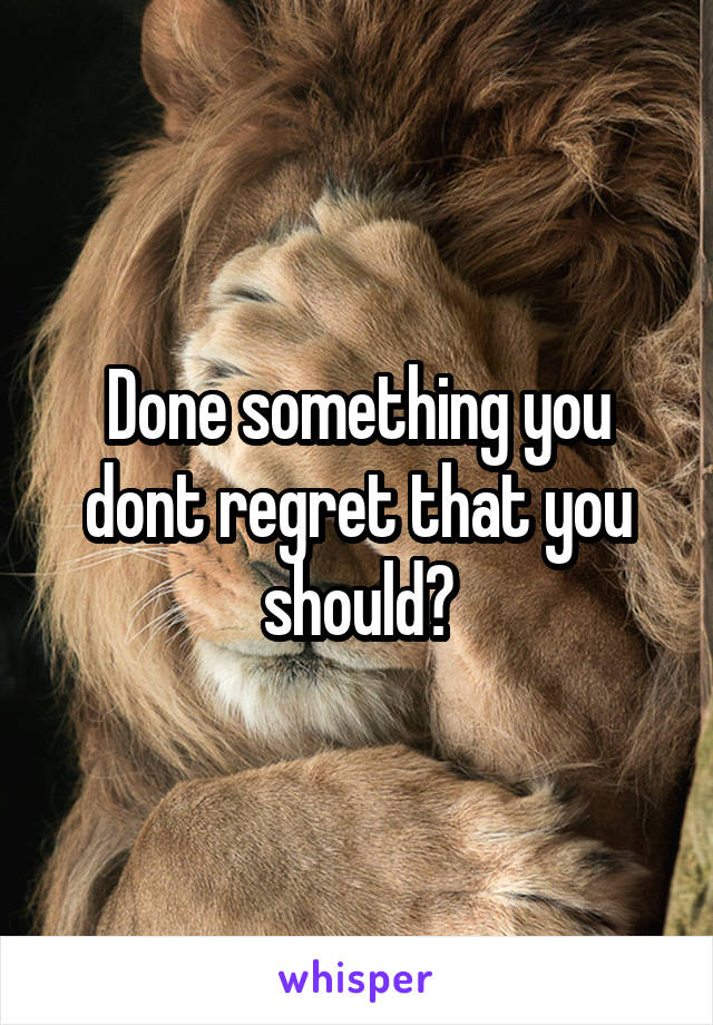 Done something you dont regret that you should?