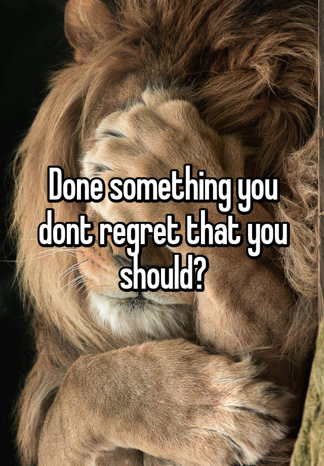 Done something you dont regret that you should?