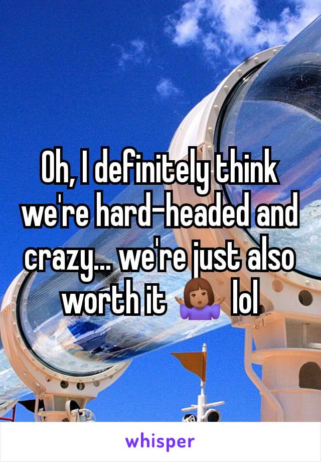 Oh, I definitely think we're hard-headed and crazy... we're just also worth it 🤷🏽‍♀️ lol