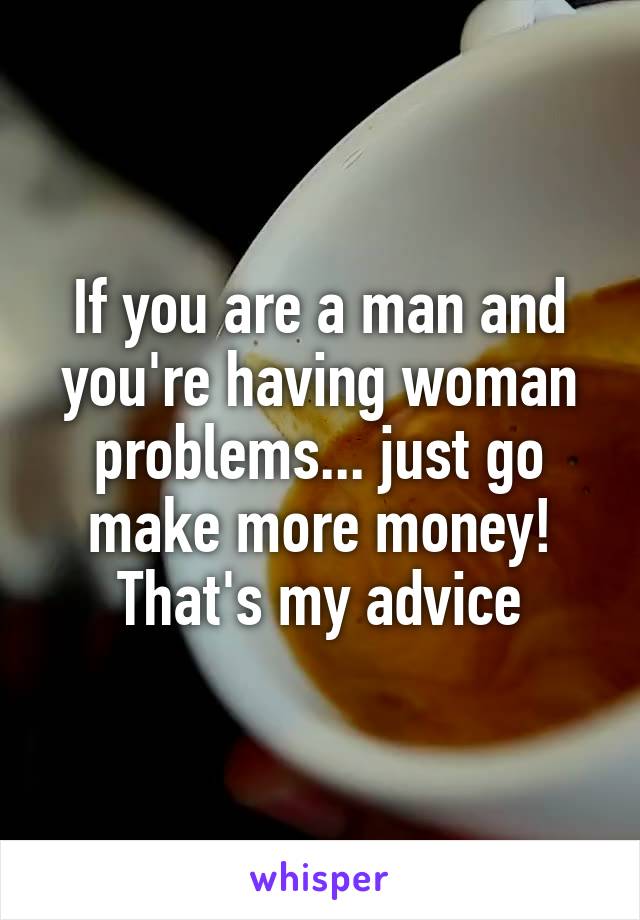 If you are a man and you're having woman problems... just go make more money! That's my advice