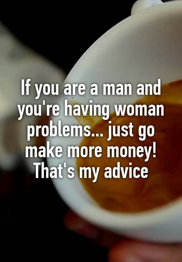 If you are a man and you're having woman problems... just go make more money! That's my advice