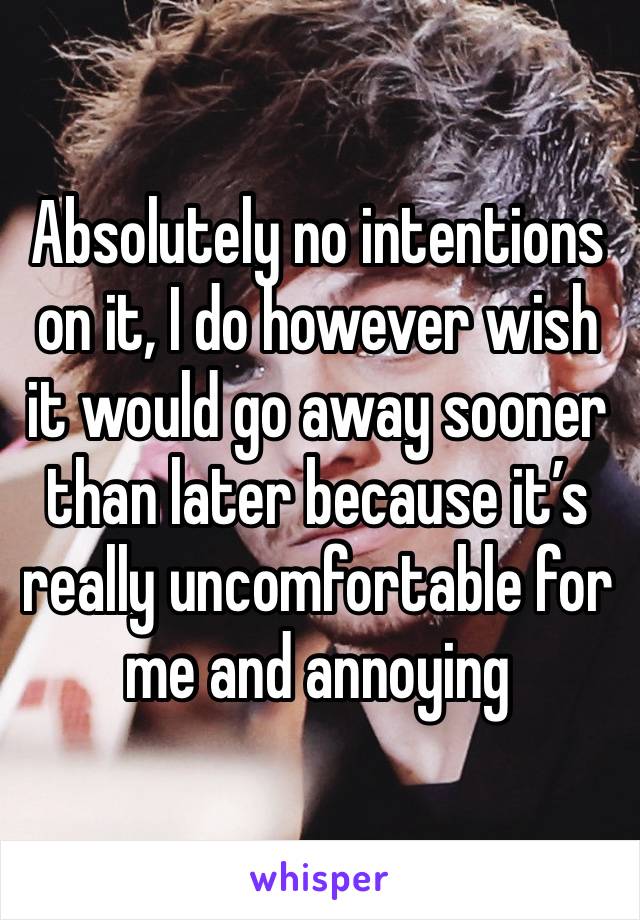 Absolutely no intentions on it, I do however wish it would go away sooner than later because it’s really uncomfortable for me and annoying 