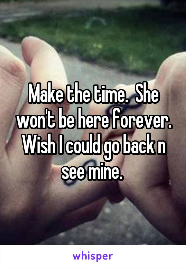 Make the time.  She won't be here forever. Wish I could go back n see mine. 