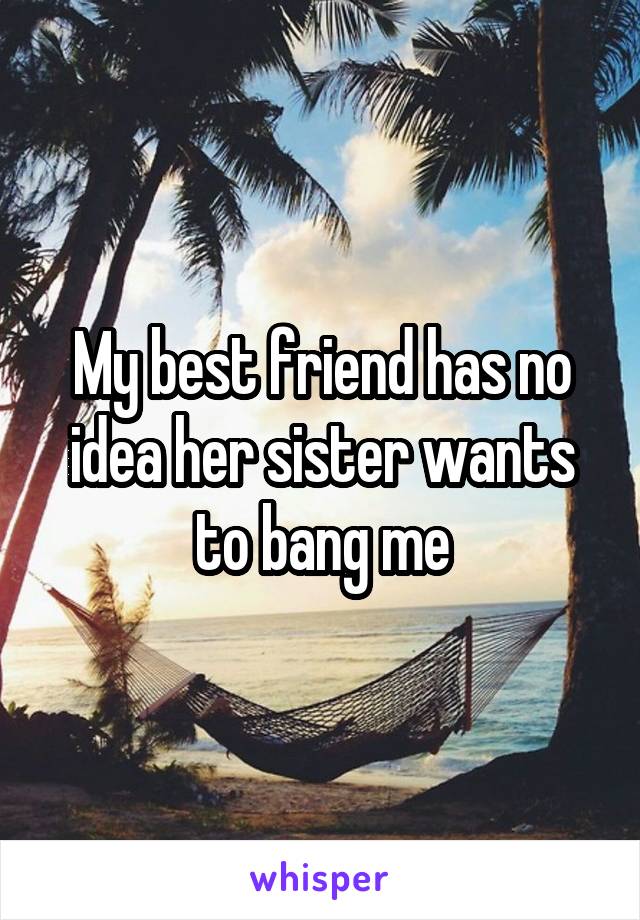 My best friend has no idea her sister wants to bang me