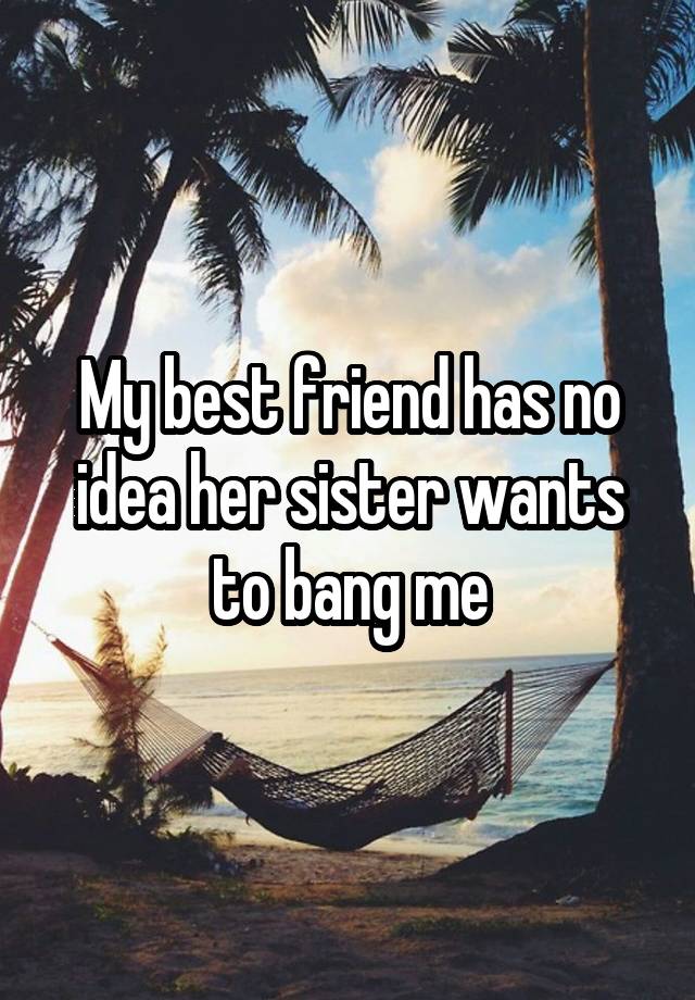 My best friend has no idea her sister wants to bang me